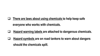  There are laws about using chemicals to help keep safe
everyone who works with chemicals.
 Hazard warning labels are attached to dangerous chemicals.
 Hazard symbols are on road tankers to warn about dangers
should the chemicals spill.
 