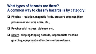 What types of hazards are there?
A common way to classify hazards is by category:
 Physical - radiation, magnetic fields, pressure extremes (high
pressure or vacuum), noise, etc.,
 Psychosocial - stress, violence, etc.,
 Safety - slipping/tripping hazards, inappropriate machine
guarding, equipment malfunctions or breakdowns.
 