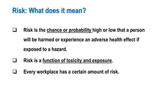 Risk: What does it mean?
 Risk is the chance or probability high or low that a person
will be harmed or experience an adverse health effect if
exposed to a hazard.
 Risk is a function of toxicity and exposure.
 Every workplace has a certain amount of risk.
 