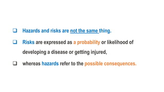  Hazards and risks are not the same thing.
 Risks are expressed as a probability or likelihood of
developing a disease or getting injured,
 whereas hazards refer to the possible consequences.
 