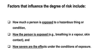 Factors that influence the degree of risk include:
 How much a person is exposed to a hazardous thing or
condition,
 How the person is exposed (e.g., breathing in a vapour, skin
contact), and
 How severe are the effects under the conditions of exposure.
 
