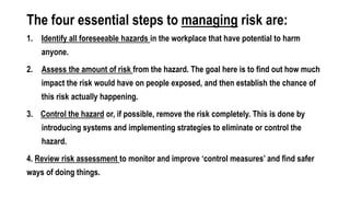The four essential steps to managing risk are:
1. Identify all foreseeable hazards in the workplace that have potential to harm
anyone.
2. Assess the amount of risk from the hazard. The goal here is to find out how much
impact the risk would have on people exposed, and then establish the chance of
this risk actually happening.
3. Control the hazard or, if possible, remove the risk completely. This is done by
introducing systems and implementing strategies to eliminate or control the
hazard.
4. Review risk assessment to monitor and improve ‘control measures’ and find safer
ways of doing things.
 