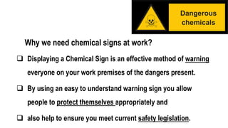 Why we need chemical signs at work?
 Displaying a Chemical Sign is an effective method of warning
everyone on your work premises of the dangers present.
 By using an easy to understand warning sign you allow
people to protect themselves appropriately and
 also help to ensure you meet current safety legislation.
 