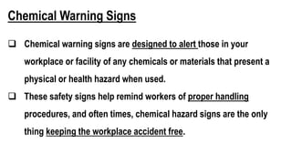 Chemical Warning Signs
 Chemical warning signs are designed to alert those in your
workplace or facility of any chemicals or materials that present a
physical or health hazard when used.
 These safety signs help remind workers of proper handling
procedures, and often times, chemical hazard signs are the only
thing keeping the workplace accident free.
 
