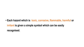 • Each hazard which is toxic, corrosive, flammable, harmful or
irritant is given a simple symbol which can be easily
recognised.
 