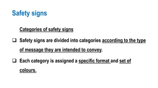 Safety signs
Categories of safety signs
 Safety signs are divided into categories according to the type
of message they are intended to convey.
 Each category is assigned a specific format and set of
colours.
 