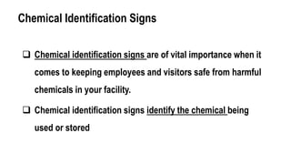 Chemical Identification Signs
 Chemical identification signs are of vital importance when it
comes to keeping employees and visitors safe from harmful
chemicals in your facility.
 Chemical identification signs identify the chemical being
used or stored
 