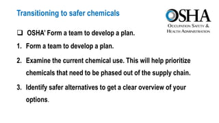 Transitioning to safer chemicals
 OSHA’ Form a team to develop a plan.
1. Form a team to develop a plan.
2. Examine the current chemical use. This will help prioritize
chemicals that need to be phased out of the supply chain.
3. Identify safer alternatives to get a clear overview of your
options.
 