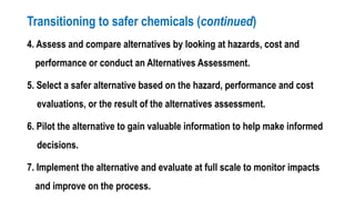 Transitioning to safer chemicals (continued)
4. Assess and compare alternatives by looking at hazards, cost and
performance or conduct an Alternatives Assessment.
5. Select a safer alternative based on the hazard, performance and cost
evaluations, or the result of the alternatives assessment.
6. Pilot the alternative to gain valuable information to help make informed
decisions.
7. Implement the alternative and evaluate at full scale to monitor impacts
and improve on the process.
 