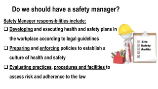 Do we should have a safety manager?
Safety Manager responsibilities include:
 Developing and executing health and safety plans in
the workplace according to legal guidelines
 Preparing and enforcing policies to establish a
culture of health and safety
 Evaluating practices, procedures and facilities to
assess risk and adherence to the law
 
