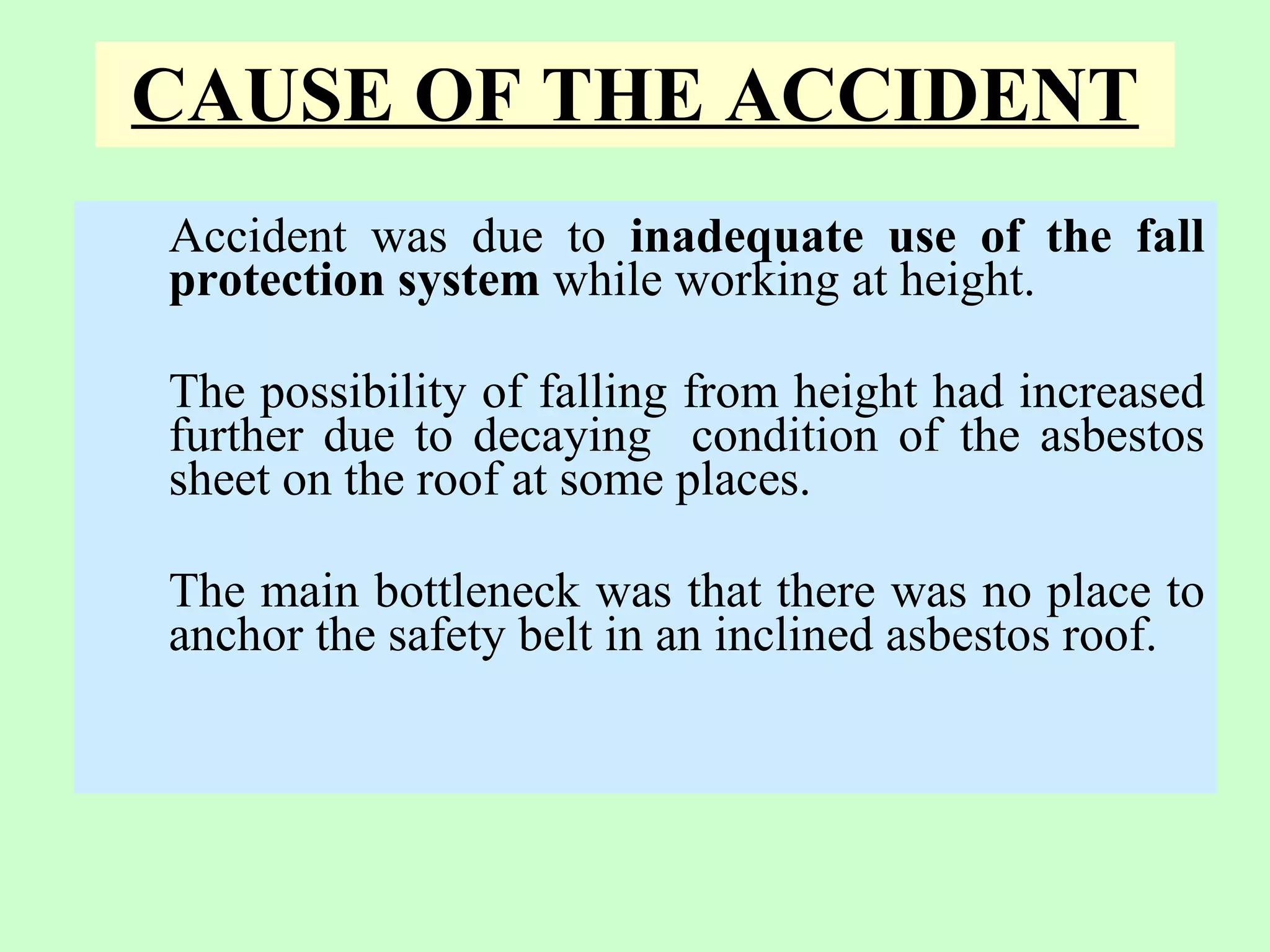 CAUSE OF THE ACCIDENT
Accident was due to inadequate use of the fall
protection system while working at height.

The possibility of falling from height had increased
further due to decaying condition of the asbestos
sheet on the roof at some places.

The main bottleneck was that there was no place to
anchor the safety belt in an inclined asbestos roof.
 