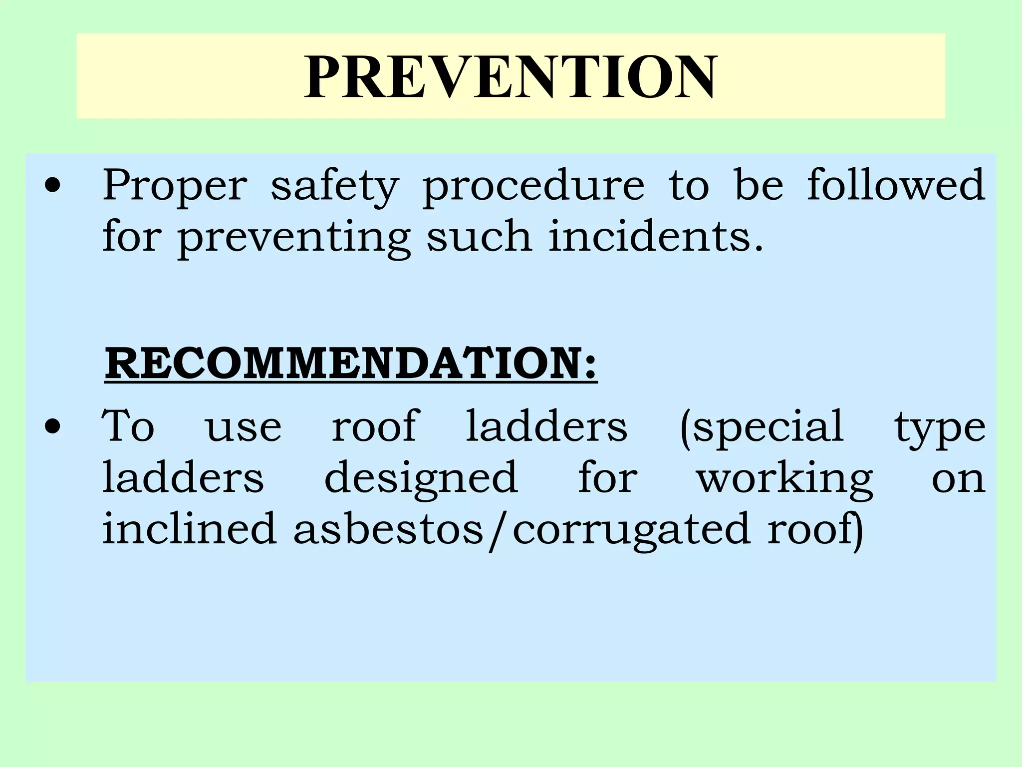PREVENTION
• Proper safety procedure to be followed
  for preventing such incidents.

  RECOMMENDATION:
• To use roof ladders (special type
  ladders designed for working on
  inclined asbestos/corrugated roof)
 