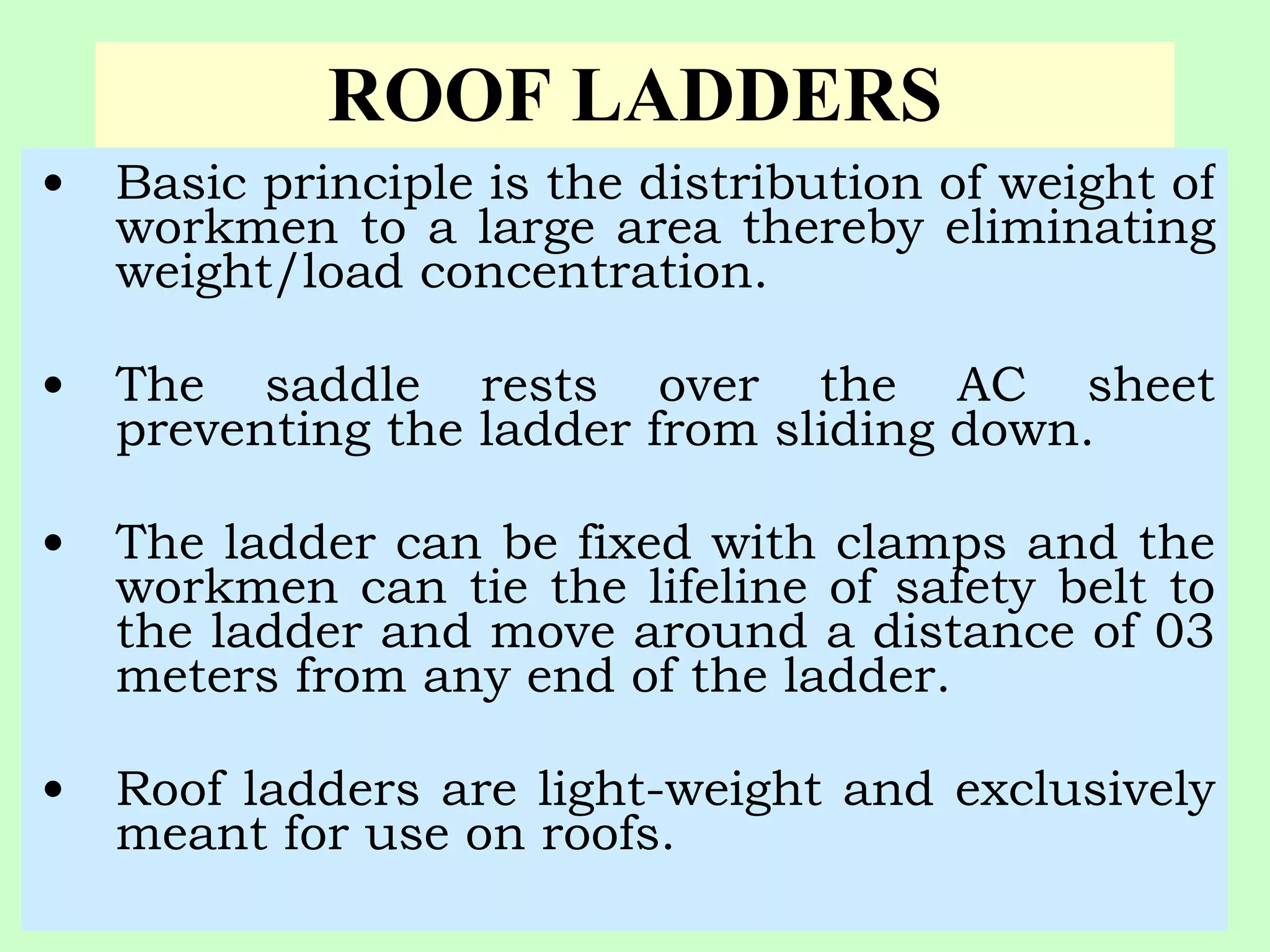 ROOF LADDERS
•   Basic principle is the distribution of weight of
    workmen to a large area thereby eliminating
    weight/load concentration.

•   The saddle rests over the AC sheet
    preventing the ladder from sliding down.

•   The ladder can be fixed with clamps and the
    workmen can tie the lifeline of safety belt to
    the ladder and move around a distance of 03
    meters from any end of the ladder.

•   Roof ladders are light-weight and exclusively
    meant for use on roofs.
 