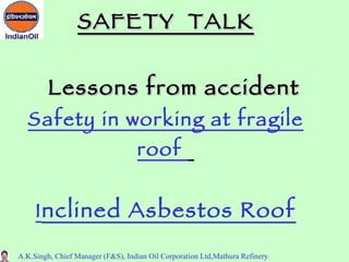 SAFETY TALK


        Lessons from accident
  Safety in working at fragile
                                   roof


     I nclined Asbestos Roof

A.K.Singh, Chief Manager (F&S), Indian Oil Corporation Ltd,Mathura Refinery
 