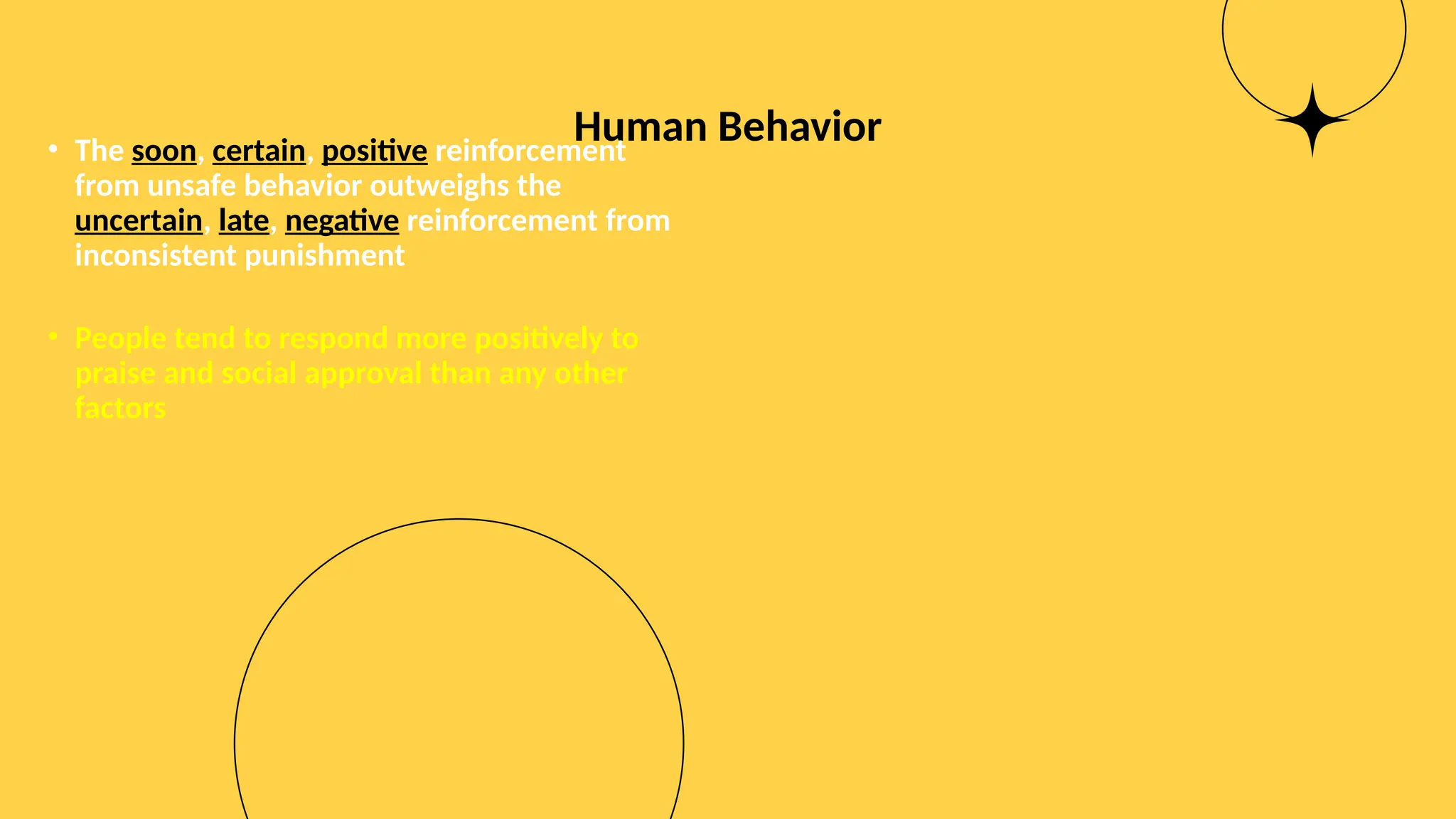 Human Behavior
• The soon, certain, positive reinforcement
from unsafe behavior outweighs the
uncertain, late, negative reinforcement from
inconsistent punishment
• People tend to respond more positively to
praise and social approval than any other
factors
 