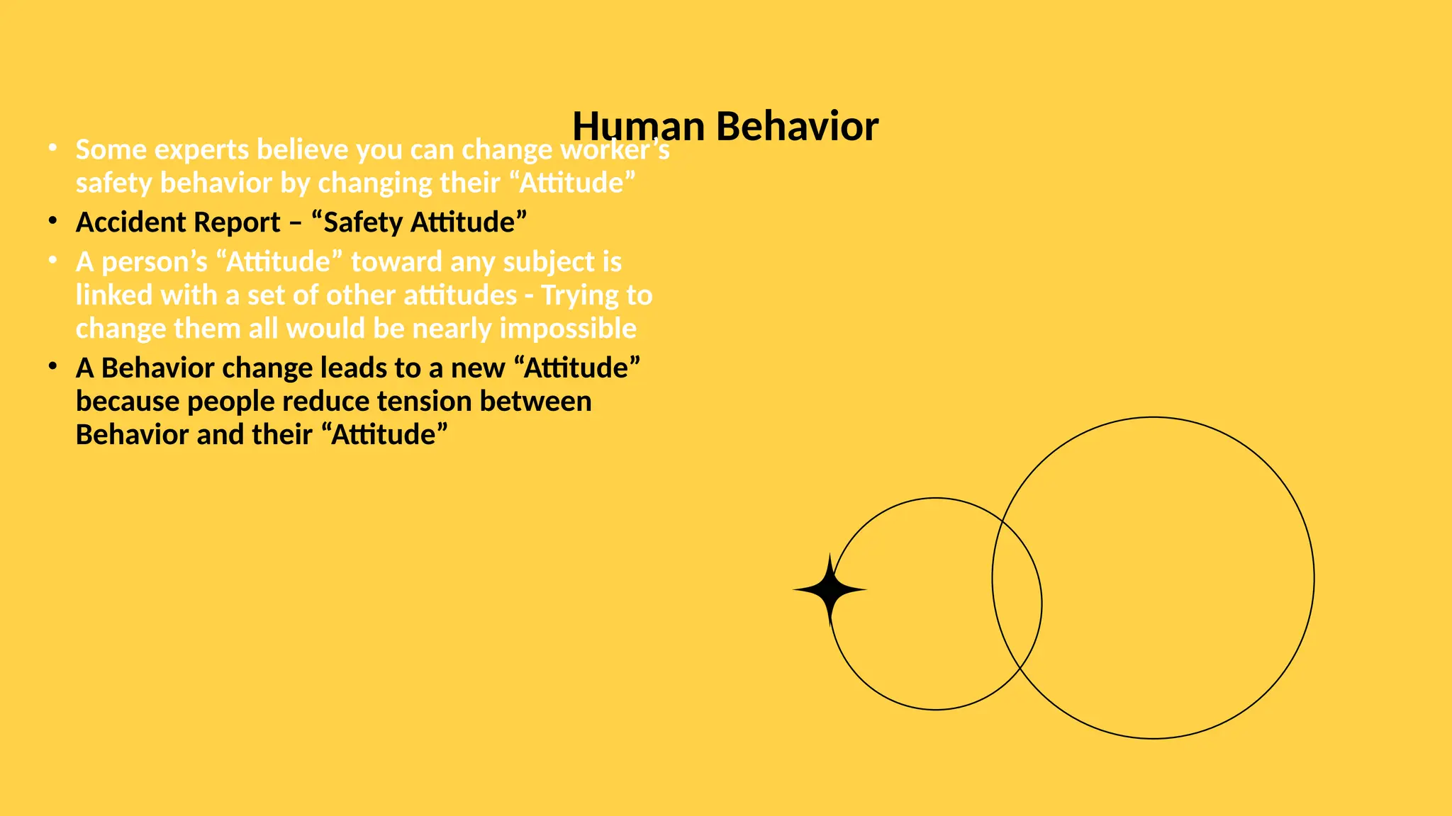 Human Behavior
• Some experts believe you can change worker’s
safety behavior by changing their “Attitude”
• Accident Report – “Safety Attitude”
• A person’s “Attitude” toward any subject is
linked with a set of other attitudes - Trying to
change them all would be nearly impossible
• A Behavior change leads to a new “Attitude”
because people reduce tension between
Behavior and their “Attitude”
 