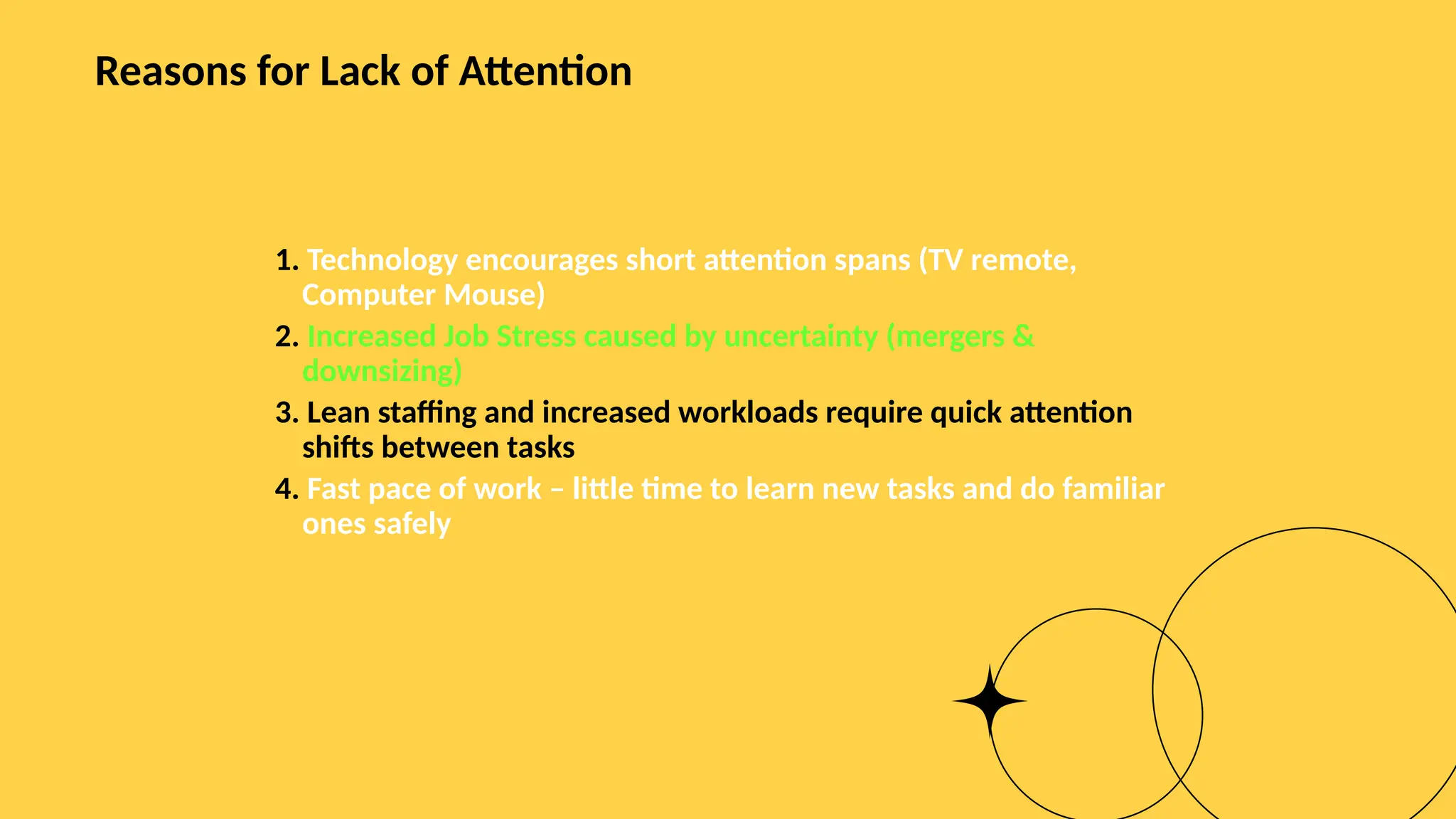 Reasons for Lack of Attention
1. Technology encourages short attention spans (TV remote,
Computer Mouse)
2. Increased Job Stress caused by uncertainty (mergers &
downsizing)
3. Lean staffing and increased workloads require quick attention
shifts between tasks
4. Fast pace of work – little time to learn new tasks and do familiar
ones safely
 