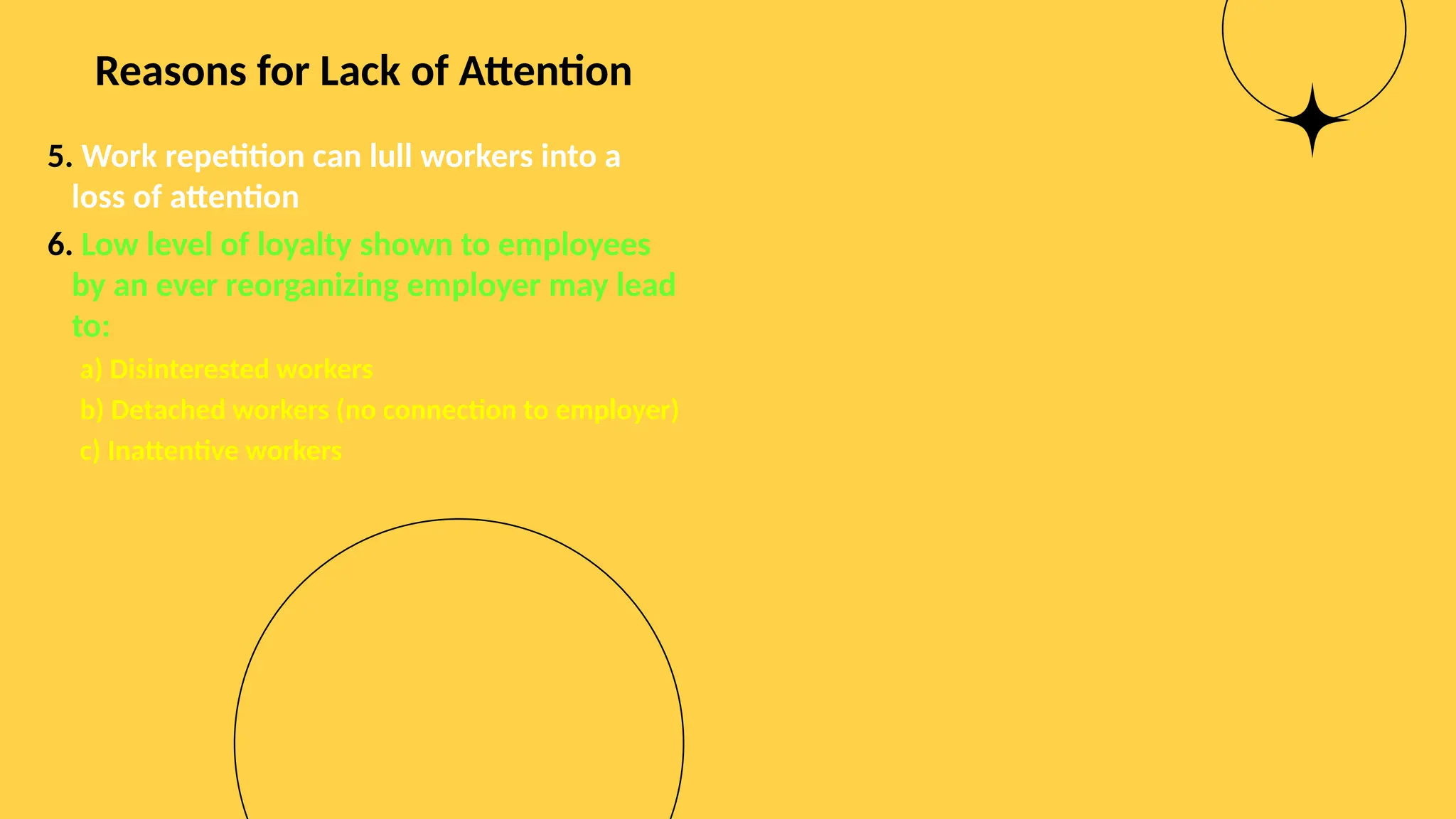 Reasons for Lack of Attention
5. Work repetition can lull workers into a
loss of attention
6. Low level of loyalty shown to employees
by an ever reorganizing employer may lead
to:
a) Disinterested workers
b) Detached workers (no connection to employer)
c) Inattentive workers
 