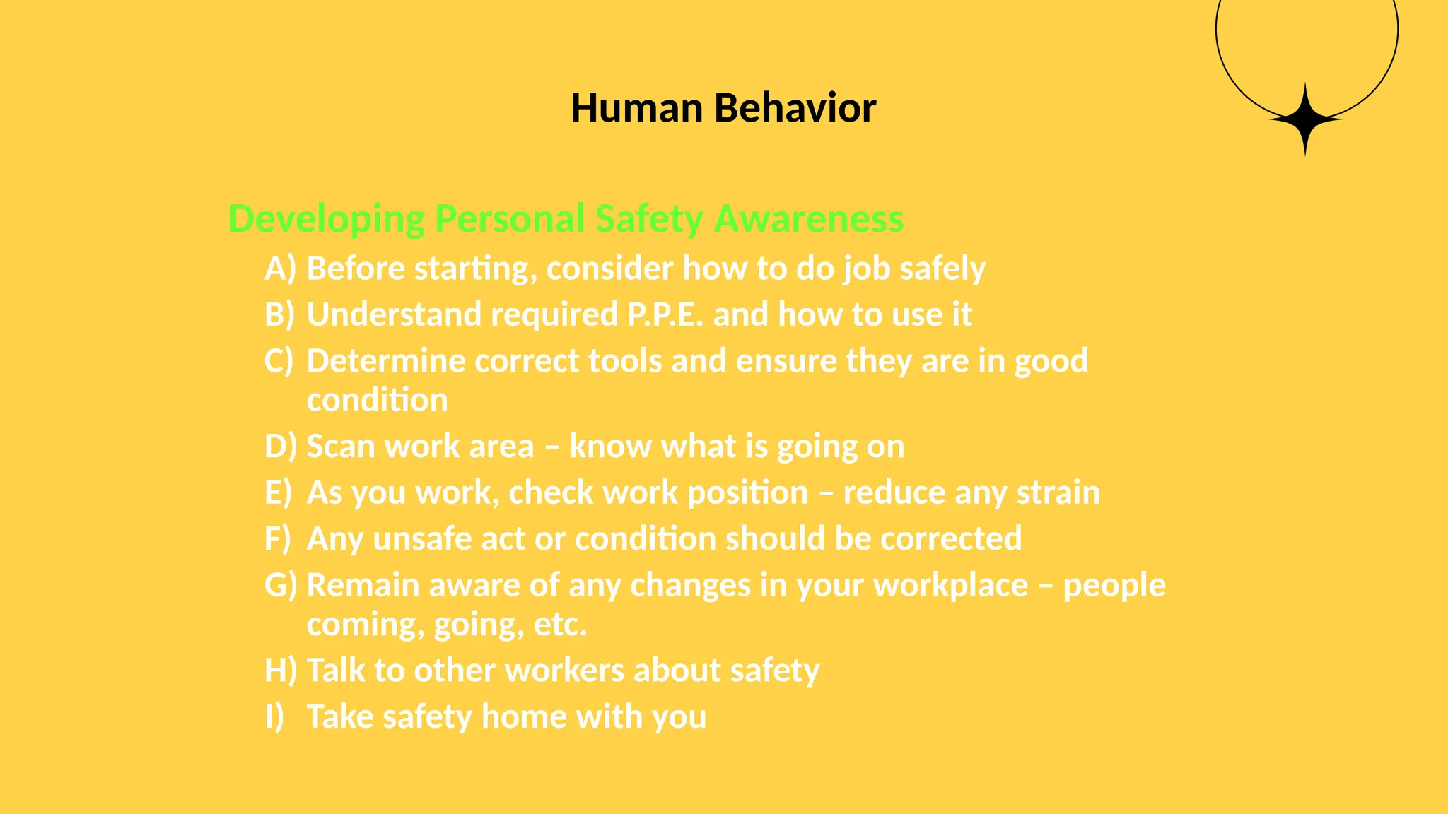 Human Behavior
Developing Personal Safety Awareness
A) Before starting, consider how to do job safely
B) Understand required P.P.E. and how to use it
C) Determine correct tools and ensure they are in good
condition
D) Scan work area – know what is going on
E) As you work, check work position – reduce any strain
F) Any unsafe act or condition should be corrected
G) Remain aware of any changes in your workplace – people
coming, going, etc.
H) Talk to other workers about safety
I) Take safety home with you
 
