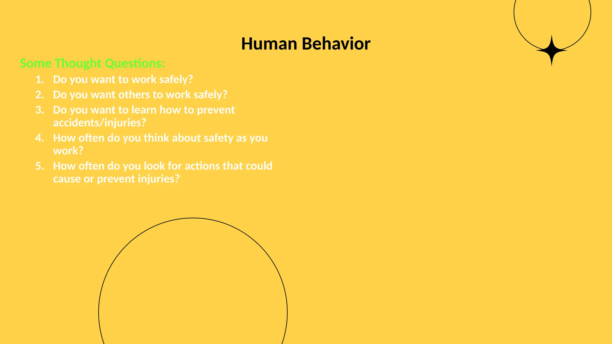 Human Behavior
Some Thought Questions:
1. Do you want to work safely?
2. Do you want others to work safely?
3. Do you want to learn how to prevent
accidents/injuries?
4. How often do you think about safety as you
work?
5. How often do you look for actions that could
cause or prevent injuries?
 