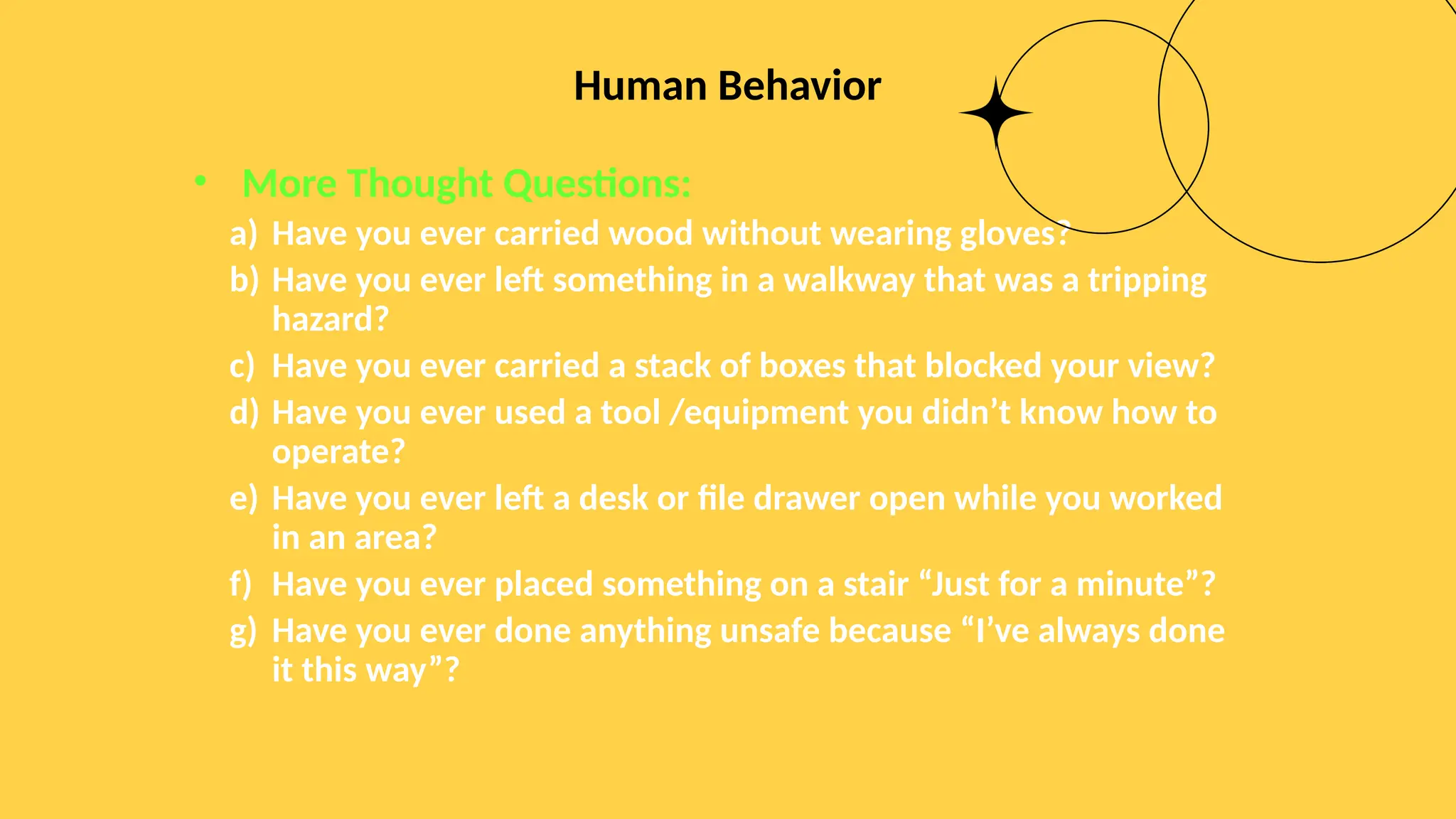 Human Behavior
• More Thought Questions:
a) Have you ever carried wood without wearing gloves?
b) Have you ever left something in a walkway that was a tripping
hazard?
c) Have you ever carried a stack of boxes that blocked your view?
d) Have you ever used a tool /equipment you didn’t know how to
operate?
e) Have you ever left a desk or file drawer open while you worked
in an area?
f) Have you ever placed something on a stair “Just for a minute”?
g) Have you ever done anything unsafe because “I’ve always done
it this way”?
 