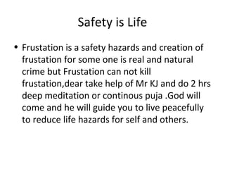 Safety is Life
• Frustation is a safety hazards and creation of
frustation for some one is real and natural
crime but Frustation can not kill
frustation,dear take help of Mr KJ and do 2 hrs
deep meditation or continous puja .God will
come and he will guide you to live peacefully
to reduce life hazards for self and others.
 
