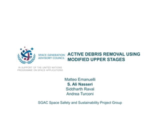 ACTIVE DEBRIS REMOVAL USING
MODIFIED UPPER STAGES
IN SUPPORT OF THE UNITED NATIONS
PROGRAMME ON SPACE APPLICATIONS
Matteo Emanuelli
S. Ali Nasseri
Siddharth Raval
Andrea Turconi
SGAC Space Safety and Sustainability Project Group
 