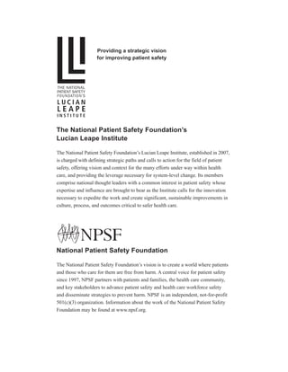 The National Patient Safety Foundation’s
Lucian Leape Institute
The National Patient Safety Foundation’s Lucian Leape Institute, established in 2007,
is charged with defining strategic paths and calls to action for the field of patient
safety, offering vision and context for the many efforts under way within health
care, and providing the leverage necessary for system-level change. Its members
comprise national thought leaders with a common interest in patient safety whose
expertise and influence are brought to bear as the Institute calls for the innovation
necessary to expedite the work and create significant, sustainable improvements in
culture, process, and outcomes critical to safer health care.
National Patient Safety Foundation
The National Patient Safety Foundation’s vision is to create a world where patients
and those who care for them are free from harm. A central voice for patient safety
since 1997, NPSF partners with patients and families, the health care community,
and key stakeholders to advance patient safety and health care workforce safety
and disseminate strategies to prevent harm. NPSF is an independent, not-for-profit
501(c)(3) organization. Information about the work of the National Patient Safety
Foundation may be found at www.npsf.org.
Providing a strategic vision
for improving patient safety
®
 
