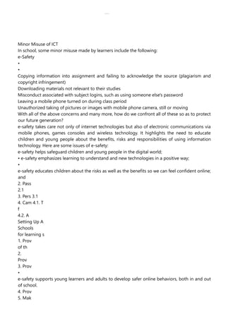 lOMoAR cPSD|30618392
Minor Misuse of ICT
In school, some minor misuse made by learners include the following:
e-Safety
•
•
Copying information into assignment and failing to acknowledge the source (plagiarism and
copyright infringement)
Downloading materials not relevant to their studies
Misconduct associated with subject logins, such as using someone else's password
Leaving a mobile phone turned on during class period
Unauthorized taking of pictures or images with mobile phone camera, still or moving
With all of the above concerns and many more, how do we confront all of these so as to protect
our future generation?
e-safety takes care not only of internet technologies but also of electronic communications via
mobile phones, games consoles and wireless technology. It highlights the need to educate
children and young people about the benefits, risks and responsibilities of using information
technology. Here are some issues of e-safety:
e-safety helps safeguard children and young people in the digital world;
• e-safety emphasizes learning to understand and new technologies in a positive way;
•
e-safety educates children about the risks as well as the benefits so we can feel confident online;
and
2. Pass
2.1
3. Pers 3.1
4. Cam 4.1. T
f
4.2. A
Setting Up A
Schools
for learning s
1. Prov
of th
2.
Prov
3. Prov
•
e-safety supports young learners and adults to develop safer online behaviors, both in and out
of school.
4. Prov
5. Mak
 