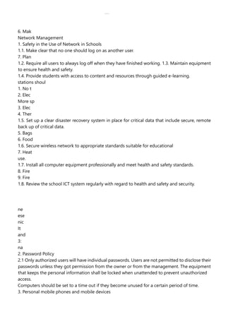 lOMoAR cPSD|30618392
6. Mak
Network Management
1. Safety in the Use of Network in Schools
1.1. Make clear that no one should log on as another user.
7. Plan
1.2. Require all users to always log off when they have finished working. 1.3. Maintain equipment
to ensure health and safety.
1.4. Provide students with access to content and resources through guided e-learning.
stations shoul
1. No t
2. Elec
More sp
3. Elec
4. Ther
1.5. Set up a clear disaster recovery system in place for critical data that include secure, remote
back up of critical data.
5. Bags
6. Food
1.6. Secure wireless network to appropriate standards suitable for educational
7. Heat
use.
1.7. Install all computer equipment professionally and meet health and safety standards.
8. Fire
9. Fire
1.8. Review the school ICT system regularly with regard to health and safety and security.
ne
ese
nic
It
and
3:
na
2. Password Policy
2.1 Only authorized users will have individual passwords. Users are not permitted to disclose their
passwords unless they got permission from the owner or from the management. The equipment
that keeps the personal information shall be locked when unattended to prevent unauthorized
access.
Computers should be set to a time out if they become unused for a certain period of time.
3. Personal mobile phones and mobile devices
 