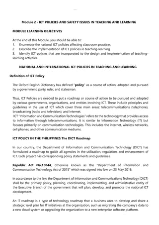 lOMoAR cPSD|30618392
Module 2 - ICT POLICIES AND SAFETY ISSUES IN TEACHING AND LEARNING
MODULE LEARNING OBJECTIVES
At the end of this Module, you should be able to:
1. Enumerate the national ICT policies affecting classroom practices
2. Describe the implementation of ICT policies in teaching-learning
3. Identify ICT policies that are incorporated to the design and implementation of teaching-
learning activities
NATIONAL AND INTERNATIONAL ICT POLICIES IN TEACHING AND LEARNING
Definition of ICT Policy
The Oxford English Dictionary has defined “policy” as a course of action, adopted and pursued
by a government, party, ruler, and statesman.
Thus, ICT Policies are needed to put a roadmap or course of action to be pursued and adopted
by various governments, organizations, and entities involving ICT. These include principles and
guidelines in the use of ICT which cover three main areas: telecommunications (telephone),
broadcasting (radio and television), and Internet.
ICT “Information and Communication Technologies” refers to the technology that provides access
to information through telecommunications. It is similar to Information Technology (IT) but
focuses primarily on communication technologies. This includes the internet, wireless networks,
cell phones, and other communication mediums.
ICT POLICY IN THE PHILIPPINES The DICT Roadmap
In our country, the Department of Information and Communication Technology (DICT) has
formulated a roadmap to guide all agencies in the utilization, regulation, and enhancement of
ICT. Each project has corresponding policy statements and guidelines.
Republic Act No.10844, otherwise known as the “Department of Information and
Communication Technology Act of 2015” which was signed into law on 23 May 2016.
In accordance to the law, the Department of Information and Communications Technology (DICT)
shall be the primary policy, planning, coordinating, implementing, and administrative entity of
the Executive Branch of the government that will plan, develop, and promote the national ICT
development.
An IT roadmap is a type of technology roadmap that a business uses to develop and share a
strategic level plan for IT initiatives at the organization, such as migrating the company’s data to
a new cloud system or upgrading the organization to a new enterprise software platform.
 