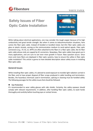 WHITE PAPER
Fiberstore (FS.COM) | Safety Issues of Fiber Optic Cable Installation
While talking about electrical applications, one may consider the tough copper because of its high
conductivity and great tensile strength. But when it comes to telecommunication situations, here
comes the fiber optic cable. Instead of braided or bundled metal, hair-thin fiber optic cables are
glass or plastic strands, serving as the communication medium to send optical signals. Fiber optic
connectors (e.g.. ST, SC, LC, MTP) are often attached to the fibers in a fiber optic cable, like SC fiber
optic cable whose ends are capped by SC connectors. Nowadays, fiber optic cables have great use in
many applications, and are sure to see even more growth in future. Now question occurs. Since
more and more fibers are deployed in fiber optic systems, how to ensure the safety in fiber optic
cable installation? This article is gonna to have detailed description about safety issues in installing
fiber optic cable.
General Issues
While installing fiber optic cables, it’s advised to avoid exposure to invisible light radiation carried in
the fiber, and to have proper disposal of fiber scraps produced in cable handling and termination.
Besides, the hazardous chemicals used in termination, splicing or cleaning must be handled safely.
The following passages list the safety issues that should be followed.
 Eye Protection
It’s recommended to wear safety glasses with side shields. Certainly, the safety eyewear should
comply with relevant requirements. In addition, after handling fiber optic cables, to wash hands
thoroughly and carefully before touching eyes or contact lenses.
Safety Issues of Fiber
Optic Cable Installation
 