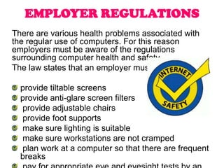 EMPLOYER REGULATIONS
There are various health problems associated with
the regular use of computers. For this reason
employers must be aware of the regulations
surrounding computer health and safety.
The law states that an employer must:

  provide tiltable screens
  provide anti-glare screen filters
  provide adjustable chairs
  provide foot supports
  make sure lighting is suitable
  make sure workstations are not cramped
  plan work at a computer so that there are frequent
  breaks
 