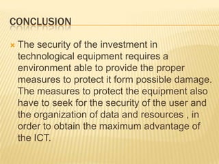 CONCLUSION

   The security of the investment in
    technological equipment requires a
    environment able to provide the proper
    measures to protect it form possible damage.
    The measures to protect the equipment also
    have to seek for the security of the user and
    the organization of data and resources , in
    order to obtain the maximum advantage of
    the ICT.
 