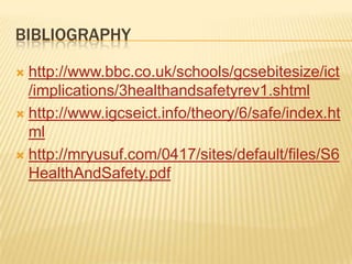 BIBLIOGRAPHY

 http://www.bbc.co.uk/schools/gcsebitesize/ict
  /implications/3healthandsafetyrev1.shtml
 http://www.igcseict.info/theory/6/safe/index.ht
  ml
 http://mryusuf.com/0417/sites/default/files/S6
  HealthAndSafety.pdf
 