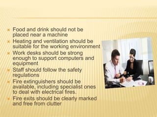    Food and drink should not be
    placed near a machine
   Heating and ventilation should be
    suitable for the working environment
   Work desks should be strong
    enough to support computers and
    equipment
   Staff should follow the safety
    regulations
   Fire extinguishers should be
    available, including specialist ones
    to deal with electrical fires.
   Fire exits should be clearly marked
    and free from clutter
 