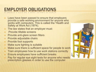 EMPLOYER OBLIGATIONS
   Laws have been passed to ensure that employers
    provide a safe working environment for anyone who
    works with computers. This is called the 'Health and
    Safety at Work Act (1974).
   The law states that an employer must:
   Provide tiltable screens
   Provide anti-glare screen filters
   Provide adjustable chairs
   Provide foot supports
   Make sure lighting is suitable
   Make sure there is sufficient space for people to work
   Train employees how to use work stations correctly
   Ensure employees have sufficient breaks
   Pay for regular eye sight tests for anyone who needs
    prescription glasses in order to use the computer.
 