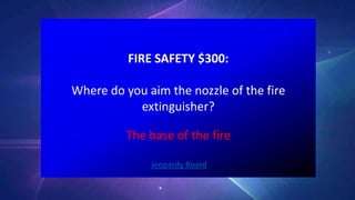 FIRE SAFETY $300:
Where do you aim the nozzle of the fire
extinguisher?
Jeopardy Board
The base of the fire
 