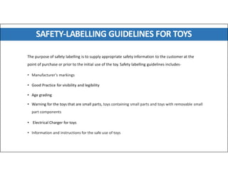 SAFETY-LABELLING GUIDELINES FOR TOYS
The purpose of safety labelling is to supply appropriate safety information to the customer at the
point of purchase or prior to the initial use of the toy. Safety labelling guidelines includes-
• Manufacturer's markings
• Good Practice for visibility and legibility
• Age grading
• Warning for the toys that are small parts, toys containing small parts and toys with removable small
part components
• Electrical Charger for toys
• Information and instructions for the safe use of toys
 