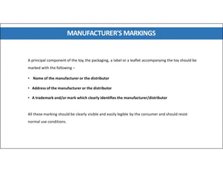 MANUFACTURER'S MARKINGS
A principal component of the toy, the packaging, a label or a leaflet accompanying the toy should be
marked with the following –
• Name of the manufacturer or the distributor
• Address of the manufacturer or the distributor
• A trademark and/or mark which clearly identifies the manufacturer/distributor
All these marking should be clearly visible and easily legible by the consumer and should resist
normal use conditions.
 