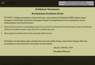 Health Safety & Environment Executive
Excellent Safety Management Performance
Safety Leadership 1/Rev. 00 ©Copyright, Sentral Sistem Okt 08
16
Kebijakan Manajemen
Keselamatan Kesehatan Kerja
PT.DMCT sebagai perusahaan minyak dan gas yang memasok kebutuhan BBM dalam negeri
berupaya memberikan kepuasan pelanggan dengan meningkatkan kinerja manajemen secara
berkelanjutan serta berkomitmen :
1. Memenuhi peraturan perundangan dan persyaratan keselamatan kesehatan kerja yang berlaku dan
diikuti perusahaan pada setiap aktivitas, produk dan jasa.
2. Mencegah kecelakaan kerja dan penyakit akibat kerja
Kebijakan ini diterapkan bagi seluruh karyawan dan pihak ketiga yang terkait dengan aktivitas
perusahaan secara konsisten serta dikaji secara berkala.
Jakarta, Oktober 2010
President Director
 