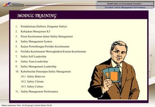 Health Safety & Environment Executive
Excellent Safety Management Performance
Safety Leadership 1/Rev. 00 ©Copyright, Sentral Sistem Okt 08
2
MODUL TRAINING
1. Pendahuluan (Definisi, Pengantar Safety)
2. Kebijakan Manajemen K3
3. Peran Keselamatan dalam Safety Management
4. Safety Management System
5. Kajian Pertimbangan Perilaku Keselamatan
6. Perilaku Keselamatan Meningkatkan Kinerja Keselamatan
7. Safety Self Leadership
8. Safety Team Leadership
9. Safety Management Leadership
10. Keberhasilan Penerapan Safety Management
10.1. Safety Behavior
10.2. Safety Climate
10.3. Safety Culture
11. Safety Management Performance
 