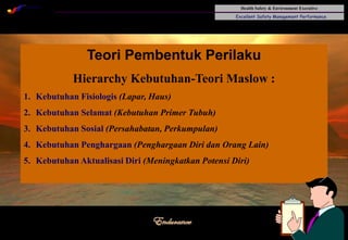 Health Safety & Environment Executive
Excellent Safety Management Performance
Safety Leadership 1/Rev. 00 ©Copyright, Sentral Sistem Okt 08
29
Teori Pembentuk Perilaku
Hierarchy Kebutuhan-Teori Maslow :
1. Kebutuhan Fisiologis (Lapar, Haus)
2. Kebutuhan Selamat (Kebutuhan Primer Tubuh)
3. Kebutuhan Sosial (Persahabatan, Perkumpulan)
4. Kebutuhan Penghargaan (Penghargaan Diri dan Orang Lain)
5. Kebutuhan Aktualisasi Diri (Meningkatkan Potensi Diri)
 
