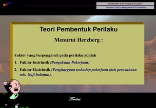 Health Safety & Environment Executive
Excellent Safety Management Performance
Safety Leadership 1/Rev. 00 ©Copyright, Sentral Sistem Okt 08
30
Teori Pembentuk Perilaku
Menurut Herzberg :
Faktor yang berpengaruh pada perilaku adalah
1. Faktor Instrinsik (Pengakuan Pekerjaan)
2. Faktor Ekstrinsik (Penghargaan terhadap pekerjaan oleh perusahaan
mis. Gaji bulanan).
 