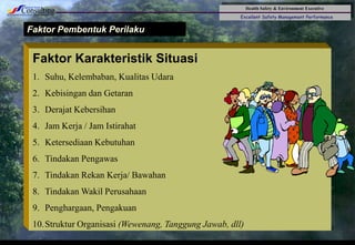 Health Safety & Environment Executive
Excellent Safety Management Performance
Safety Leadership 1/Rev. 00 ©Copyright, Sentral Sistem Okt 08
32
Faktor Pembentuk Perilaku
Faktor Karakteristik Situasi
1. Suhu, Kelembaban, Kualitas Udara
2. Kebisingan dan Getaran
3. Derajat Kebersihan
4. Jam Kerja / Jam Istirahat
5. Ketersediaan Kebutuhan
6. Tindakan Pengawas
7. Tindakan Rekan Kerja/ Bawahan
8. Tindakan Wakil Perusahaan
9. Penghargaan, Pengakuan
10.Struktur Organisasi (Wewenang, Tanggung Jawab, dll)
 
