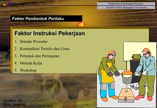 Health Safety & Environment Executive
Excellent Safety Management Performance
Safety Leadership 1/Rev. 00 ©Copyright, Sentral Sistem Okt 08
34
Faktor Pembentuk Perilaku
Faktor Instruksi Pekerjaan
1. Standar Prosedur
2. Komunikasi Tertulis dan Lisan
3. Petunjuk dan Peringatan
4. Metoda Kerja
5. Workshop
 
