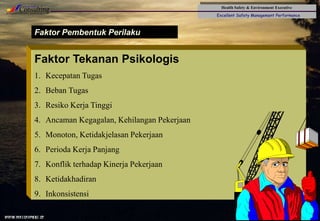 Health Safety & Environment Executive
Excellent Safety Management Performance
Safety Leadership 1/Rev. 00 ©Copyright, Sentral Sistem Okt 08
35
Faktor Pembentuk Perilaku
Faktor Tekanan Psikologis
1. Kecepatan Tugas
2. Beban Tugas
3. Resiko Kerja Tinggi
4. Ancaman Kegagalan, Kehilangan Pekerjaan
5. Monoton, Ketidakjelasan Pekerjaan
6. Perioda Kerja Panjang
7. Konflik terhadap Kinerja Pekerjaan
8. Ketidakhadiran
9. Inkonsistensi
 