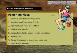 Health Safety & Environment Executive
Excellent Safety Management Performance
Safety Leadership 1/Rev. 00 ©Copyright, Sentral Sistem Okt 08
37
Faktor Pembentuk Perilaku
Faktor Individual
1. Pelatihan Terdahulu dan Pengalaman
2. Keahlian atau Kemampuan Praktis
3. Personality dan variable kecerdasan
4. Motivasi dan attitude
5. Pengetahuan standar kinerja yang dipersyaratkan
6. Kondisi Fisik
7. Pengaruh keluarga, kelompok atau orang lain
8. Identifikasi Kelompok
 