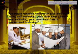 Health Safety & Environment Executive
Excellent Safety Management Performance
Safety Leadership 1/Rev. 00 ©Copyright, Sentral Sistem Okt 08
4
Safety Leadership :
“Kemampuan mengelola keselamatan pada diri sendiri
(safety self leadership), pada rekan kerja ( safety
team leadership), pada perusahaan (safety
organizational leadership)”
 