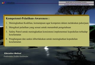 Health Safety & Environment Executive
Excellent Safety Management Performance
Safety Leadership 1/Rev. 00 ©Copyright, Sentral Sistem Okt 08
43
Pembentukan Perilaku Keselamatan
Kompetensi-Pelatihan-Awareness :
1. Meningkatkan Keahlian, kemampuan agar kompeten dalam melakukan pekerjaan
2. Mengikuti pelatihan yang sesuai untuk menambah pengetahuan
3. Safety Patrol untuk meningkatkan konsistensi implementasi kepedulian terhadap
keselamatan
4. Penghargaan dan sanksi diberlakukan untuk meningkatkan kepedulian
keselamatan
Education Method
 